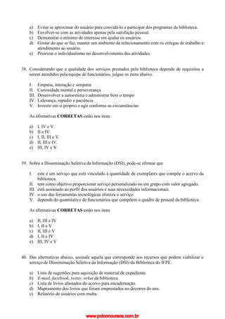 a) Evitar se aproximar do usuário para convidá-lo a participar dos programas da biblioteca.
b) Envolver-se com as atividades apenas pela satisfação pessoal.
c) Demonstrar o mínimo de interesse em ajudar os usuários.
d) Gostar do que se faz, manter um ambiente de relacionamento com os colegas de trabalho e
atendimento ao usuário.
e) Priorizar o individualismo no desenvolvimento das atividades.
38. Considerando que a qualidade dos serviços prestados pela biblioteca depende de requisitos a
serem atendidos pela equipe de funcionários, julgue os itens abaixo.
I. Empatia, interação e simpatia
II. Curiosidade mental e perseverança
III. Desenvolver a autoestima e administrar bem o tempo
IV. Liderança, repúdio e paciência
V. Investir em si próprio e agir conforme as circunstâncias
As afirmativas CORRETAS estão nos itens
a) I, IV e V.
b) II e IV.
c) I, II, III e V.
d) II, III e IV.
e) III, IV e V.
39. Sobre a Disseminação Seletiva da Informação (DSI), pode-se afirmar que
I. este é um serviço que está vinculado à quantidade de exemplares que compõe o acervo da
biblioteca.
II. tem como objetivo proporcionar serviço personalizado ou em grupo com valor agregado.
III. está associado ao perfil dos usuários e suas necessidades informacionais.
IV. o uso das ferramentas tecnológicas otimiza o serviço.
V. depende do quantitativo de funcionários que compõem o quadro de pessoal da biblioteca.
As afirmativas CORRETAS estão nos itens
a) II, III e IV
b) I, II e V
c) II, III e V
d) I, II e IV
e) III, IV e V
40. Das alternativas abaixo, assinale aquela que corresponde aos recursos que podem viabilizar o
serviço de Disseminação Seletiva da Informação (DSI) da Biblioteca do IFPE.
a) Lista de sugestões para aquisição de material de expediente.
b) E-mail, facebook, twiter, orkut da biblioteca.
c) Lista de livros afastados do acervo para encadernação.
d) Mapeamento dos livros que foram emprestados no decorrer do ano.
e) Relatório de usuários com multa.
www.pciconcursos.com.br
 