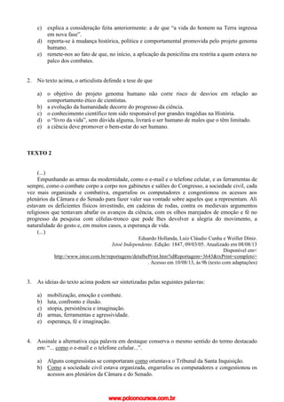 c) explica a consideração feita anteriormente: a de que “a vida do homem na Terra ingressa
em nova fase”.
d) reporta-se à mudança histórica, política e comportamental promovida pelo projeto genoma
humano.
e) remete-nos ao fato de que, no início, a aplicação da penicilina era restrita a quem estava no
palco dos combates.
2. No texto acima, o articulista defende a tese de que
a) o objetivo do projeto genoma humano não corre risco de desvios em relação ao
comportamento ético de cientistas.
b) a evolução da humanidade decorre do progresso da ciência.
c) o conhecimento científico tem sido responsável por grandes tragédias na História.
d) o “livro da vida”, sem dúvida alguma, livrará o ser humano de males que o têm limitado.
e) a ciência deve promover o bem-estar do ser humano.
TEXTO 2
(...)
Empunhando as armas da modernidade, como o e-mail e o telefone celular, e as ferramentas de
sempre, como o combate corpo a corpo nos gabinetes e salões do Congresso, a sociedade civil, cada
vez mais organizada e combativa, engarrafou os computadores e congestionou os acessos aos
plenários da Câmara e do Senado para fazer valer sua vontade sobre aqueles que a representam. Ali
estavam os deficientes físicos investindo, em cadeiras de rodas, contra os medievais argumentos
religiosos que tentavam abafar os avanços da ciência, com os olhos marejados de emoção e fé no
progresso da pesquisa com células-tronco que pode lhes devolver a alegria do movimento, a
naturalidade do gesto e, em muitos casos, a esperança de vida.
(...)
Eduardo Hollanda, Luiz Cláudio Cunha e Weiller Diniz.
Istoé Independente. Edição: 1847, 09/03/05. Atualizado em 08/08/13
Disponível em<
http://www.istoe.com.br/reportagens/detalhePrint.htm?idReportagem=3643&txPrint=completo>
. Acesso em 10/08/13, às 9h (texto com adaptações)
3. As ideias do texto acima podem ser sintetizadas pelas seguintes palavras:
a) mobilização, emoção e combate.
b) luta, confronto e ilusão.
c) utopia, persistência e imaginação.
d) armas, ferramentas e agressividade.
e) esperança, fé e imaginação.
4. Assinale a alternativa cuja palavra em destaque conserva o mesmo sentido do termo destacado
em: “... como o e-mail e o telefone celular...”.
a) Alguns congressistas se comportaram como orientava o Tribunal da Santa Inquisição.
b) Como a sociedade civil estava organizada, engarrafou os computadores e congestionou os
acessos aos plenários da Câmara e do Senado.
www.pciconcursos.com.br
 