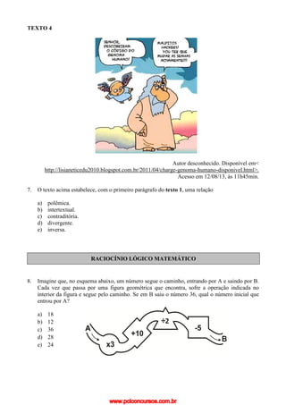 TEXTO 4
Autor desconhecido. Disponível em<
http://lisianeticedu2010.blogspot.com.br/2011/04/charge-genoma-humano-disponivel.html>.
Acesso em 12/08/13, às 11h45min.
7. O texto acima estabelece, com o primeiro parágrafo do texto 1, uma relação
a) polêmica.
b) intertextual.
c) contraditória.
d) divergente.
e) inversa.
RACIOCÍNIO LÓGICO MATEMÁTICO
8. Imagine que, no esquema abaixo, um número segue o caminho, entrando por A e saindo por B.
Cada vez que passa por uma figura geométrica que encontra, sofre a operação indicada no
interior da figura e segue pelo caminho. Se em B saiu o número 36, qual o número inicial que
entrou por A?
a) 18
b) 12
c) 36
d) 28
e) 24
www.pciconcursos.com.br
 