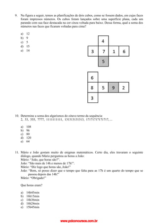 9. Na figura a seguir, temos as planificações de dois cubos, como se fossem dados, em cujas faces
foram impressos números. Os cubos foram lançados sobre uma superfície plana, cada um
parando com sua face destacada na cor cinza voltada para baixo. Dessa forma, qual a soma dos
números nas faces que ficaram voltadas para cima?
a) 12
b) 9
c) 5
d) 15
e) 14
10. Determine a soma dos algarismos do oitavo termo da sequência:
2, 33, 555, 7777, 1111111111, 131313131313, 17171717171717, ...
a) 108
b) 96
c) 80
d) 120
e) 64
11. Mário e João gostam muito de enigmas matemáticos. Certo dia, eles travaram o seguinte
diálogo, quando Mário perguntou as horas a João:
Mário: “João, que horas são?”.
João: “São mais de 14h e menos de 17h!”.
Mário: “Diz logo que horas são, João!”
João: “Bom, só posso dizer que o tempo que falta para as 17h é um quarto do tempo que se
passou depois das 14h!”
Mário: “Obrigado!”
Que horas eram?
a) 14h45min
b) 16h15min
c) 14h36min
d) 16h24min
e) 15h45min
www.pciconcursos.com.br
 