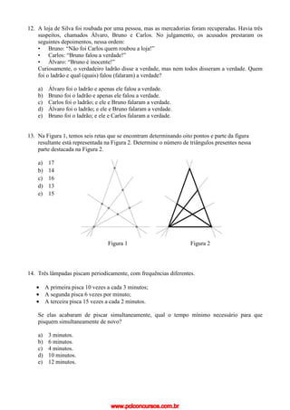 12. A loja de Silva foi roubada por uma pessoa, mas as mercadorias foram recuperadas. Havia três
suspeitos, chamados Álvaro, Bruno e Carlos. No julgamento, os acusados prestaram os
seguintes depoimentos, nessa ordem:
• Bruno: “Não foi Carlos quem roubou a loja!”
• Carlos: “Bruno falou a verdade!”
• Álvaro: “Bruno é inocente!”
Curiosamente, o verdadeiro ladrão disse a verdade, mas nem todos disseram a verdade. Quem
foi o ladrão e qual (quais) falou (falaram) a verdade?
a) Álvaro foi o ladrão e apenas ele falou a verdade.
b) Bruno foi o ladrão e apenas ele falou a verdade.
c) Carlos foi o ladrão; e ele e Bruno falaram a verdade.
d) Álvaro foi o ladrão; e ele e Bruno falaram a verdade.
e) Bruno foi o ladrão; e ele e Carlos falaram a verdade.
13. Na Figura 1, temos seis retas que se encontram determinando oito pontos e parte da figura
resultante está representada na Figura 2. Determine o número de triângulos presentes nessa
parte destacada na Figura 2.
a) 17
b) 14
c) 16
d) 13
e) 15
14. Três lâmpadas piscam periodicamente, com frequências diferentes.
• A primeira pisca 10 vezes a cada 3 minutos;
• A segunda pisca 6 vezes por minuto;
• A terceira pisca 15 vezes a cada 2 minutos.
Se elas acabaram de piscar simultaneamente, qual o tempo mínimo necessário para que
pisquem simultaneamente de novo?
a) 3 minutos.
b) 6 minutos.
c) 4 minutos.
d) 10 minutos.
e) 12 minutos.
Figura 1 Figura 2
www.pciconcursos.com.br
 