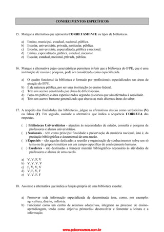 CONHECIMENTOS ESPECÍFICOS
15. Marque a alternativa que apresenta CORRETAMENTE os tipos de bibliotecas.
a) Ensino, municipal, estadual, nacional, pública.
b) Escolar, universitária, privada, particular, pública.
c) Escolar, universitária, especializada, pública e nacional.
d) Ensino, especializada, pública, estadual, nacional.
e) Escolar, estadual, nacional, privada, pública.
16. Marque a alternativa cujas características permitem inferir que a biblioteca do IFPE, que é uma
instituição de ensino e pesquisa, pode ser considerada como especializada.
a) O quadro funcional da biblioteca é formado por profissionais especializados nas áreas de
atuação do IFPE.
b) É de natureza pública, por ser uma instituição de ensino federal.
c) Tem um acervo constituído por obras de difícil acesso.
d) Foca em público e área especializados segundo os cursos que são ofertados à sociedade.
e) Tem um acervo bastante generalizado que abarca as mais diversas áreas do saber.
17. A respeito das finalidades das bibliotecas, julgue as afirmativas abaixo como verdadeiras (V)
ou falsas (F). Em seguida, assinale a alternativa que indica a sequência CORRETA das
respostas.
( ) Bibliotecas Universitárias - atendem às necessidades de estudo, consulta e pesquisa de
professores e alunos universitários.
( ) Nacionais – têm como principal finalidade a preservação da memória nacional, isto é, da
produção bibliográfica e documental de uma nação.
( ) Especiais – são aquelas dedicadas a reunião e organização de conhecimentos sobre um só
tema ou de grupos temáticos em um campo específico do conhecimento humano.
( ) Escolares – são destinadas a fornecer material bibliográfico necessário às atividades de
professores e alunos de uma escola.
a) V, V, F, V
b) V, V, V, V
c) F, V, V, V
d) V, F, V, F
e) V, V, F, F
18. Assinale a alternativa que indica a função própria de uma biblioteca escolar.
a) Promover toda informação especializada de determinada área, como, por exemplo:
agricultura, direito, indústria.
b) Funcionar como um centro de recursos educativos, integrado ao processo de ensino-
aprendizagem, tendo como objetivo primordial desenvolver e fomentar a leitura e a
informação.
www.pciconcursos.com.br
 