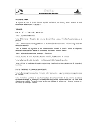 3
A. Formación General
SEGURIDAD PRIVADA
AUXILIAR DE CONTROL DE ACCESOS
ACREDITACIONES.
Al superar el curso el alumno obtiene Diploma acreditativo, con notas y horas lectivas de esta
especialidad, expedido por CENPROEX.
TEMARIO.
PARTE I: MÓDULO DE CONOCIMIENTOS.
Tema 1. Constitución Española.
Tema 2. Normativa y funciones del personal de control de acceso. Derechos fundamentales de la
persona.
Tema 3. Principio de igualdad y prohibición de discriminación de acceso a las personas. Regulación del
derecho de admisión.
Tema 4. Medidas de seguridad en los establecimientos abiertos al público. Planes de seguridad,
seguridad contra incendios, salidas de emergencia, evacuación, primeros auxilios.
Tema 5. Hojas de reclamaciones. Normativa y tramitación.
Tema 6. Horarios de cierre. Normativa, horarios máximos, modificaciones de horarios.
Tema 7. Menores de edad. Normativa y medidas de control, las fiestas de juventud.
Tema 8. Armas en los locales de pública concurrencia. Clasificación y tenencia de armas. El reglamento
de armas.
PARTE II: MÓDULO DE CARÁCTER PRÁCTICO.
Tema 9. Curso de primeros auxilios. Formación sobre la actuación a seguir en situaciones de peligro para
las personas.
Tema 10. Estudio y análisis de los diferentes tipos de comportamientos de las personas cuando se
encuentran en estado de embriaguez por haber consumido alcohol, estupefacientes, etc., así como otras
situaciones previsibles. Formación sobre las técnicas básicas de autocontrol y defensa personal, en
situaciones de necesidad extrema.
 