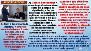 PRINCÍPIOS ÉTICOS A) Com a Sociedade: A
atuação profissional deve
estar em posição de
dignidade, a fim de
satisfazer as aspirações
legítimas da sociedade à
qual servimos e da qual
fazemos parte. Temos
obrigação com a
sociedade que consiste
na responsabilidade
social de nossas
atividades profissionais
A pessoa que atua com
ética profissional se
sentirá orgulhosa de seus
atos e satisfeita de haver
escolhido o caminho certo
para a sua conduta. Já
quem agem sem ética
profissional se transforma
num ser infeliz, nunca
estará satisfeito e, além de
não contribuir com a
sociedade, acaba
prejudicando-a
B) Com a Empresa Onde
Trabalha: A empresa
onde trabalhamos é parte
da nossa vida e da
sociedade na qual
vivemos. Quando
atendemos clientes na
nossa empresa, nós a
representamos em sua
honra, reputação e
imagem
Um funcionário é a voz e a imagem da organização e,
suas ações, farão com que ela seja valorizada positiva
ou negativamente. Então, é necessário justificar a
confiança que a empresa deposita nos funcionários e
agir como pessoas de bem, sendo justas e prometendo
somente o que pode cumprir
 