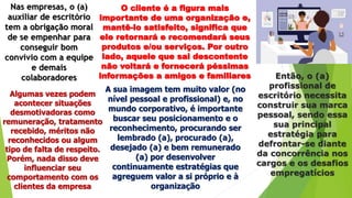 Nas empresas, o (a)
auxiliar de escritório
tem a obrigação moral
de se empenhar para
conseguir bom
convívio com a equipe
e demais
colaboradores
O cliente é a figura mais
importante de uma organização e,
mantê-lo satisfeito, significa que
ele retornará e recomendará seus
produtos e/ou serviços. Por outro
lado, aquele que sai descontente
não voltará e fornecerá péssimas
informações a amigos e familiares
Algumas vezes podem
acontecer situações
desmotivadoras como
remuneração, tratamento
recebido, méritos não
reconhecidos ou algum
tipo de falta de respeito.
Porém, nada disso deve
influenciar seu
comportamento com os
clientes da empresa
A sua imagem tem muito valor (no
nível pessoal e profissional) e, no
mundo corporativo, é importante
buscar seu posicionamento e o
reconhecimento, procurando ser
lembrado (a), procurado (a),
desejado (a) e bem remunerado
(a) por desenvolver
continuamente estratégias que
agreguem valor a si próprio e à
organização
Então, o (a)
profissional de
escritório necessita
construir sua marca
pessoal, sendo essa
sua principal
estratégia para
defrontar-se diante
da concorrência nos
cargos e os desafios
empregatícios
 