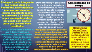 Administração do
Tempo
O tempo é parte integrante
das nossas vidas e é
necessário saber utilizá-lo,
uma vez que ele é um
insumo importante (como
os alimentos e o dinheiro)
e, por conseguinte, deve
ser usado com cautela
para que produza bons
resultados
Dominar o tempo, programá-
lo e utilizá-lo a nosso favor
são imperativos da nossa
época, já que ele é escasso,
limitado e insubstituível.
Porém, uma coisa é certa:
todo trabalho requer e
consome tempo (Exemplo:
atender um cliente, redigir
uma correspondência ou
deslocar-se a outro setor
Então, é conveniente eliminar o
que é desnecessário ao
rendimento das nossas tarefas.
Por isso, organize todos os
papéis que você e seu chefe
manuseiam, dispondo-os de
forma a sua melhor utilização
como usar etiquetas em
arquivos, por exemplo
Pesquisas revelam que você
pega o mesmo documento 20
vezes em média por dia, sem
saber por que ou para que. Por
isso, mantenha a
correspondência organizada
por assunto e, sobre a sua
mesa ou do seu chefe,
mantenha pouquíssimos papéis
Ideias Erradas
Sobre o Tempo:
O tempo é nosso
inimigo, não temos
tempo suficiente, o
tempo passa,
compense o tempo
gasto, o tempo voa
ou poupe tempo
 