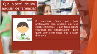 Qual o perfil de um
auxiliar de farmácia?
O mercado busca por bons
profissionais para atuarem em seus
estabelecimentos. E por tanto alguns
requisitos são indispensáveis para
quem quer atuar nesta área e fazer
diferença.
 