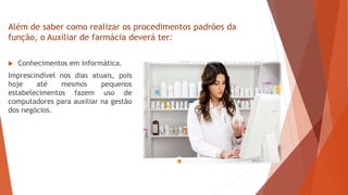  Conhecimentos em informática.
Imprescindível nos dias atuais, pois
hoje até mesmos pequenos
estabelecimentos fazem uso de
computadores para auxiliar na gestão
dos negócios.
Além de saber como realizar os procedimentos padrões da
função, o Auxiliar de farmácia deverá ter:
 