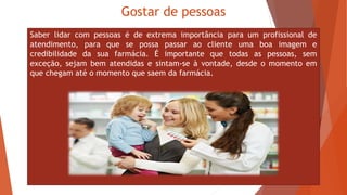 Gostar de pessoas
Saber lidar com pessoas é de extrema importância para um profissional de
atendimento, para que se possa passar ao cliente uma boa imagem e
credibilidade da sua farmácia. É importante que todas as pessoas, sem
exceção, sejam bem atendidas e sintam-se à vontade, desde o momento em
que chegam até o momento que saem da farmácia.
 