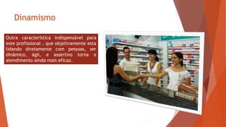 Dinamismo
Outra característica indispensável para
este profissional , que objetivamente esta
lidando diretamente com pessoas, ser
dinâmico, ágil, e assertivo torna o
atendimento ainda mais eficaz.
 