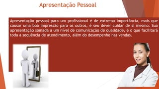 Apresentação Pessoal
Apresentação pessoal para um profissional é de extrema importância, mais que
causar uma boa impressão para os outros, é seu dever cuidar de si mesmo. Sua
apresentação somada a um nível de comunicação de qualidade, é o que facilitará
toda a sequência de atendimento, além do desempenho nas vendas.
 