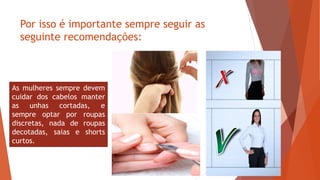 Por isso é importante sempre seguir as
seguinte recomendações:
As mulheres sempre devem
cuidar dos cabelos manter
as unhas cortadas, e
sempre optar por roupas
discretas, nada de roupas
decotadas, saias e shorts
curtos.
 
