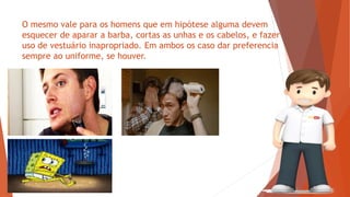 O mesmo vale para os homens que em hipótese alguma devem
esquecer de aparar a barba, cortas as unhas e os cabelos, e fazer
uso de vestuário inapropriado. Em ambos os caso dar preferencia
sempre ao uniforme, se houver.
 