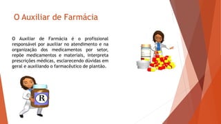 O Auxiliar de Farmácia
O Auxiliar de Farmácia é o profissional
responsável por auxiliar no atendimento e na
organização dos medicamentos por setor,
repõe medicamentos e materiais, interpreta
prescrições médicas, esclarecendo dúvidas em
geral e auxiliando o farmacêutico de plantão.
 