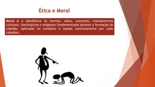 Moral é a obediência ás normas, tabus, costumes, mandamentos
culturais, hierárquicos e religiosos fundamentados durante a formação do
cidadão. aplicadas no cotidiano e usadas continuamente por cada
cidadãos.
Ética e Moral
 