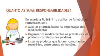 QUANTO AS SUAS RESPONSABILIDADES?
De acordo a PL 668/11 o auxiliar de farmácia é
responsável por:
 Auxiliar o farmacêutico na dispensação dos
medicamentos
 Organizar os medicamentos na prateleira e os
produtos correlatos nas gôndolas.
 Listar os produtos que faltam, como também
recebê-los, entre outras atribuições.
 