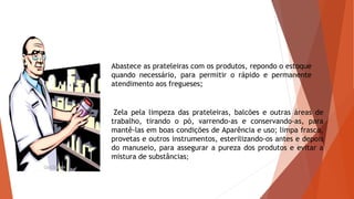 Abastece as prateleiras com os produtos, repondo o estoque
quando necessário, para permitir o rápido e permanente
atendimento aos fregueses;
Zela pela limpeza das prateleiras, balcões e outras áreas de
trabalho, tirando o pó, varrendo-as e conservando-as, para
mantê-las em boas condições de Aparência e uso; limpa frasco,
provetas e outros instrumentos, esterilizando-os antes e depois
do manuseio, para assegurar a pureza dos produtos e evitar a
mistura de substâncias;
 