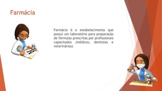 Farmácia
Farmácia é o estabelecimento que
possui um laboratório para preparação
de fórmulas prescritas por profissionais
capacitados (médicos, dentistas e
veterinários)
 