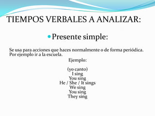 TIEMPOS VERBALES A ANALIZAR:
                   Presente simple:
Se usa para acciones que haces normalmente o de forma periódica.
Por ejemplo ir a la escuela.
                             Ejemplo:
                          (yo canto)
                             I sing
                            You sing
                       He / She / It sings
                            We sing
                            You sing
                           They sing
 