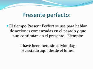 Presente perfecto:
 El tiempo Present Perfect se usa para hablar
 de acciones comenzadas en el pasado y que
  aún continúan en el presente. Ejemplo:

       I have been here since Monday.
        He estado aquí desde el lunes.
 
