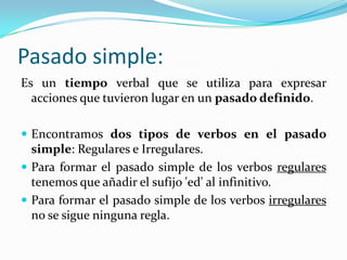 Pasado simple:
Es un tiempo verbal que se utiliza para expresar
  acciones que tuvieron lugar en un pasado definido.

 Encontramos dos tipos de verbos en el pasado
  simple: Regulares e Irregulares.
 Para formar el pasado simple de los verbos regulares
  tenemos que añadir el sufijo 'ed' al infinitivo.
 Para formar el pasado simple de los verbos irregulares
  no se sigue ninguna regla.
 