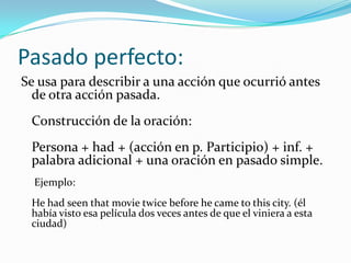 Pasado perfecto:
Se usa para describir a una acción que ocurrió antes
  de otra acción pasada.
 Construcción de la oración:
 Persona + had + (acción en p. Participio) + inf. +
 palabra adicional + una oración en pasado simple.
  Ejemplo:
 He had seen that movie twice before he came to this city. (él
 había visto esa película dos veces antes de que el viniera a esta
 ciudad)
 