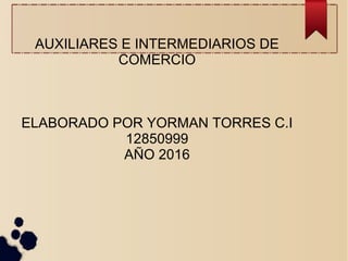AUXILIARES E INTERMEDIARIOS DE
COMERCIO
ELABORADO POR YORMAN TORRES C.I
12850999
AÑO 2016
 