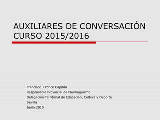 AUXILIARES DE CONVERSACIÓN
CURSO 2015/2016
Francisco J Ponce Capitán
Responsable Provincial de Plurilingüismo
Delegación Territorial de Educación, Cultura y Deporte
Sevilla
Junio 2015
 