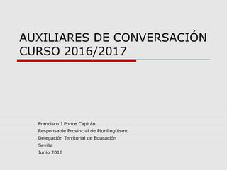 AUXILIARES DE CONVERSACIÓN
CURSO 2016/2017
Francisco J Ponce Capitán
Responsable Provincial de Plurilingüismo
Delegación Territorial de Educación
Sevilla
Junio 2016
 