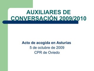AUXILIARES DE CONVERSACIÓN 2009/2010 Acto de acogida en Asturias   5 de octubre de 2009 CPR de Oviedo 