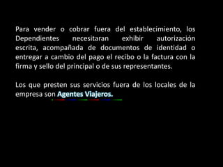 Para vender o cobrar fuera del establecimiento, los
Dependientes        necesitaran     exhibir    autorización
escrita, acompañada de documentos de identidad o
entregar a cambio del pago el recibo o la factura con la
firma y sello del principal o de sus representantes.

Los que presten sus servicios fuera de los locales de la
empresa son Agentes Viajeros.
 