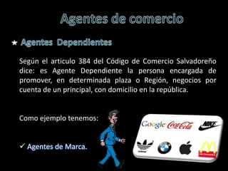 Según el articulo 384 del Código de Comercio Salvadoreño
dice: es Agente Dependiente la persona encargada de
promover, en determinada plaza o Región, negocios por
cuenta de un principal, con domicilio en la república.


Como ejemplo tenemos:


 Agentes de Marca.
 
