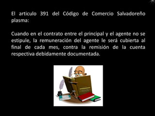El articulo 391 del Código de Comercio Salvadoreño
plasma:

Cuando en el contrato entre el principal y el agente no se
estipule, la remuneración del agente le será cubierta al
final de cada mes, contra la remisión de la cuenta
respectiva debidamente documentada.
 