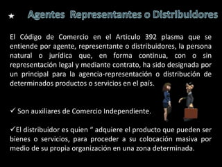 El Código de Comercio en el Articulo 392 plasma que se
entiende por agente, representante o distribuidores, la persona
natural o jurídica que, en forma continua, con o sin
representación legal y mediante contrato, ha sido designada por
un principal para la agencia-representación o distribución de
determinados productos o servicios en el país.


 Son auxiliares de Comercio Independiente.

El distribuidor es quien “ adquiere el producto que pueden ser
bienes o servicios, para proceder a su colocación masiva por
medio de su propia organización en una zona determinada.
 