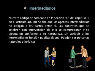 Nuestro código de comercio en la sección “C” del capitulo III
en el articulo 400 menciona que los agentes intermediarios
no obligan a las partes entre si. Los contratos que se
celebren con intervención de ello se comprobaran y se
ejecutaran conforme a su naturaleza, sin atribuir a los
intermediarios función publica alguna. Pueden ser personas
naturales o jurídicas.
 