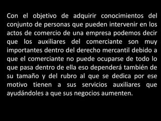 Con el objetivo de adquirir conocimientos del
conjunto de personas que pueden intervenir en los
actos de comercio de una empresa podemos decir
que los auxiliares del comerciante son muy
importantes dentro del derecho mercantil debido a
que el comerciante no puede ocuparse de todo lo
que pasa dentro de ella eso dependerá también de
su tamaño y del rubro al que se dedica por ese
motivo tienen a sus servicios auxiliares que
ayudándoles a que sus negocios aumenten.
 