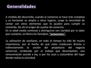 Generalidades

A medida del desarrollo, cuando el comercio se hace más complejo
y su horizonte se amplia a otros lugares, surge la necesidad de
contar con otros elementos que lo ayuden para cumplir su
cometido. De ahí el origen de auxiliar de comercio.
En la edad media comenzó a distinguirse con claridad por la labor
que cumplían, en Roma los llamaban, “proxenetas”.

La utilización de auxiliares, en todo el tiempo ha sido de mucha
importancia, por el hecho de que estos coadyuvan directa o
indirectamente la unción del propietario del negocio
comercial, recibiendo por el trabajo que desempeñan, una
remuneración acorde a ley, o por los usos y costumbres del lugar
donde realiza la actividad.
 