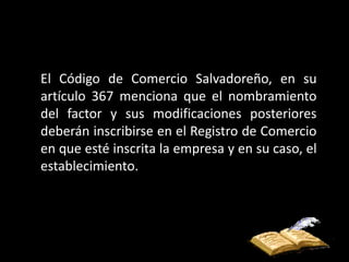 El Código de Comercio Salvadoreño, en su
artículo 367 menciona que el nombramiento
del factor y sus modificaciones posteriores
deberán inscribirse en el Registro de Comercio
en que esté inscrita la empresa y en su caso, el
establecimiento.
 