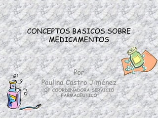 CONCEPTOS BASICOS SOBRE 
MEDICAMENTOS 
Por 
Paulina Castro Jiménez 
QF COORDINADORA SERVICIO 
FARMACEUTICO 
 