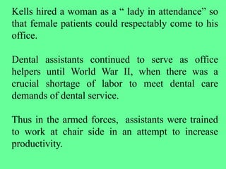 Kells hired a woman as a “ lady in attendance” so
that female patients could respectably come to his
office.
Dental assistants continued to serve as office
helpers until World War II, when there was a
crucial shortage of labor to meet dental care
demands of dental service.
Thus in the armed forces, assistants were trained
to work at chair side in an attempt to increase
productivity.
 