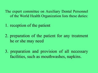 The expert committee on Auxiliary Dental Personnel
of the World Health Organization lists these duties:
1. reception of the patient
2. preparation of the patient for any treatment
he or she may need
3. preparation and provision of all necessary
facilities, such as mouthwashes, napkins.
 