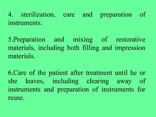 4. sterilization, care and preparation of
instruments.
5.Preparation and mixing of restorative
materials, including both filling and impression
materials.
6.Care of the patient after treatment until he or
she leaves, including clearing away of
instruments and preparation of instruments for
reuse.
 
