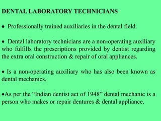 DENTAL LABORATORY TECHNICIANS
 Professionally trained auxiliaries in the dental field.
 Dental laboratory technicians are a non-operating auxiliary
who fulfills the prescriptions provided by dentist regarding
the extra oral construction & repair of oral appliances.
 Is a non-operating auxiliary who has also been known as
dental mechanics.
As per the “Indian dentist act of 1948” dental mechanic is a
person who makes or repair dentures & dental appliance.
 