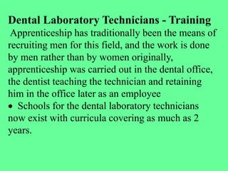 Dental Laboratory Technicians - Training
Apprenticeship has traditionally been the means of
recruiting men for this field, and the work is done
by men rather than by women originally,
apprenticeship was carried out in the dental office,
the dentist teaching the technician and retaining
him in the office later as an employee
 Schools for the dental laboratory technicians
now exist with curricula covering as much as 2
years.
 