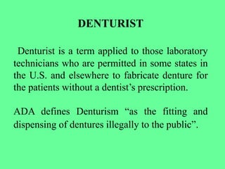 DENTURIST
Denturist is a term applied to those laboratory
technicians who are permitted in some states in
the U.S. and elsewhere to fabricate denture for
the patients without a dentist’s prescription.
ADA defines Denturism “as the fitting and
dispensing of dentures illegally to the public”.
 