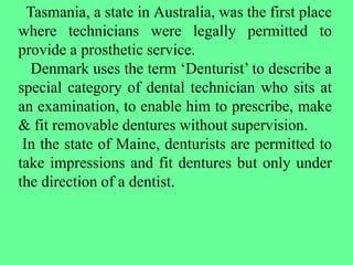 Tasmania, a state in Australia, was the first place
where technicians were legally permitted to
provide a prosthetic service.
Denmark uses the term ‘Denturist’ to describe a
special category of dental technician who sits at
an examination, to enable him to prescribe, make
& fit removable dentures without supervision.
In the state of Maine, denturists are permitted to
take impressions and fit dentures but only under
the direction of a dentist.
 