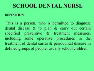 SCHOOL DENTAL NURSE
DEFINITION
This is a person, who is permitted to diagnose
dental disease & to plan & carry out certain
specified preventive & treatment measures,
including some operative procedures in the
treatment of dental caries & periodontal disease in
defined groups of people, usually school children.
 