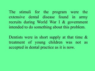 The stimuli for the program were the
extensive dental disease found in army
recruits during World War I & government
intended to do something about this problem.
Dentists were in short supply at that time &
treatment of young children was not as
accepted in dental practice as it is now.
 