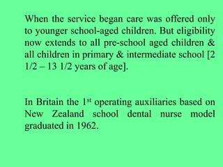 When the service began care was offered only
to younger school-aged children. But eligibility
now extends to all pre-school aged children &
all children in primary & intermediate school [2
1/2 – 13 1/2 years of age].
In Britain the 1st operating auxiliaries based on
New Zealand school dental nurse model
graduated in 1962.
 