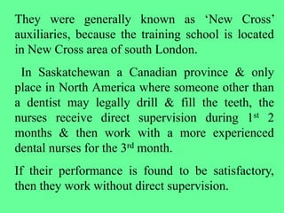 They were generally known as ‘New Cross’
auxiliaries, because the training school is located
in New Cross area of south London.
In Saskatchewan a Canadian province & only
place in North America where someone other than
a dentist may legally drill & fill the teeth, the
nurses receive direct supervision during 1st 2
months & then work with a more experienced
dental nurses for the 3rd month.
If their performance is found to be satisfactory,
then they work without direct supervision.
 